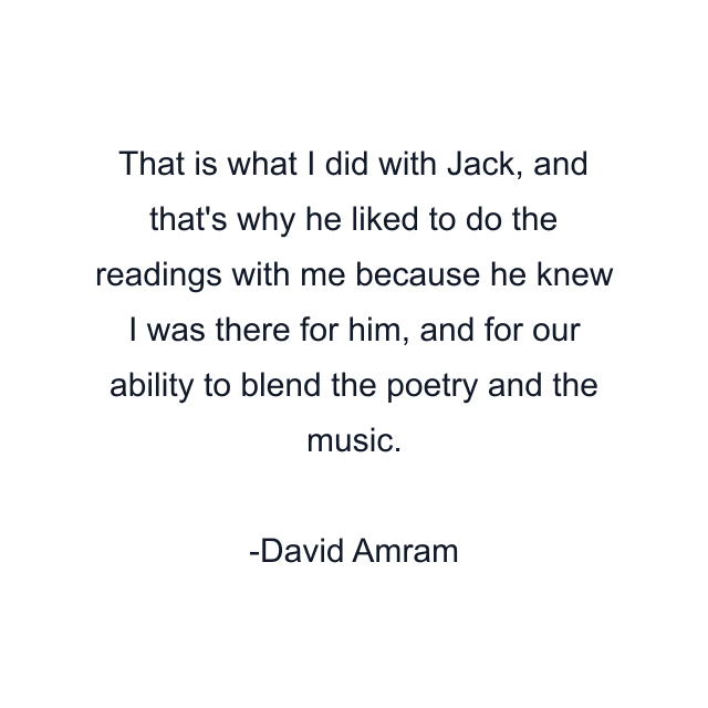 That is what I did with Jack, and that's why he liked to do the readings with me because he knew I was there for him, and for our ability to blend the poetry and the music.