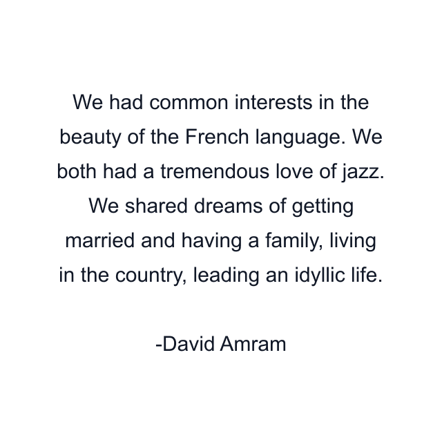 We had common interests in the beauty of the French language. We both had a tremendous love of jazz. We shared dreams of getting married and having a family, living in the country, leading an idyllic life.