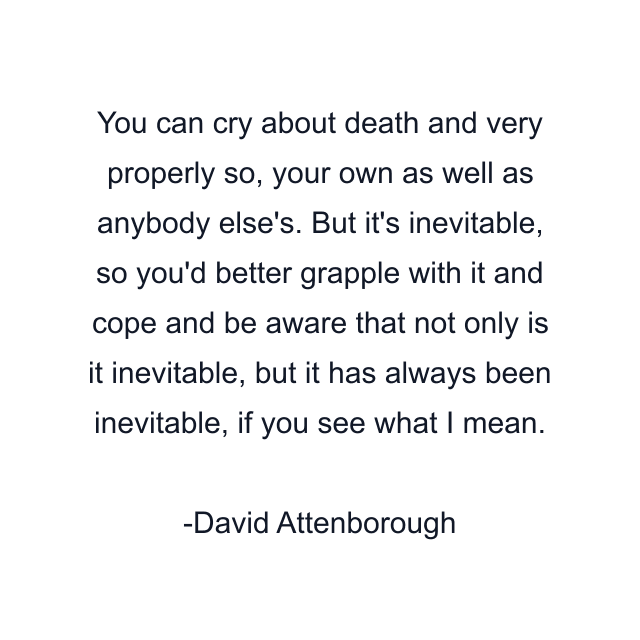 You can cry about death and very properly so, your own as well as anybody else's. But it's inevitable, so you'd better grapple with it and cope and be aware that not only is it inevitable, but it has always been inevitable, if you see what I mean.