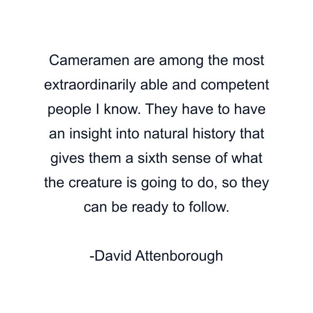 Cameramen are among the most extraordinarily able and competent people I know. They have to have an insight into natural history that gives them a sixth sense of what the creature is going to do, so they can be ready to follow.