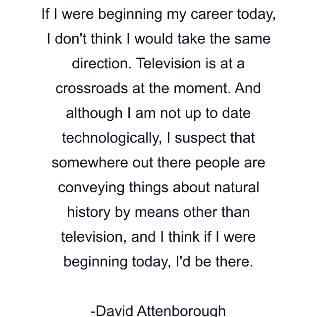 If I were beginning my career today, I don't think I would take the same direction. Television is at a crossroads at the moment. And although I am not up to date technologically, I suspect that somewhere out there people are conveying things about natural history by means other than television, and I think if I were beginning today, I'd be there.