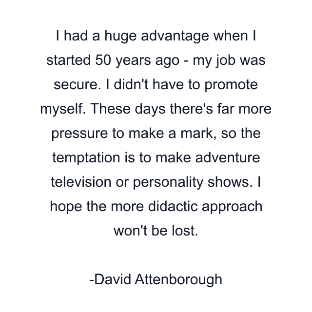 I had a huge advantage when I started 50 years ago - my job was secure. I didn't have to promote myself. These days there's far more pressure to make a mark, so the temptation is to make adventure television or personality shows. I hope the more didactic approach won't be lost.