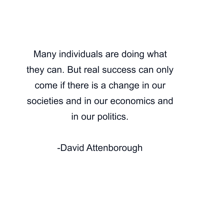 Many individuals are doing what they can. But real success can only come if there is a change in our societies and in our economics and in our politics.