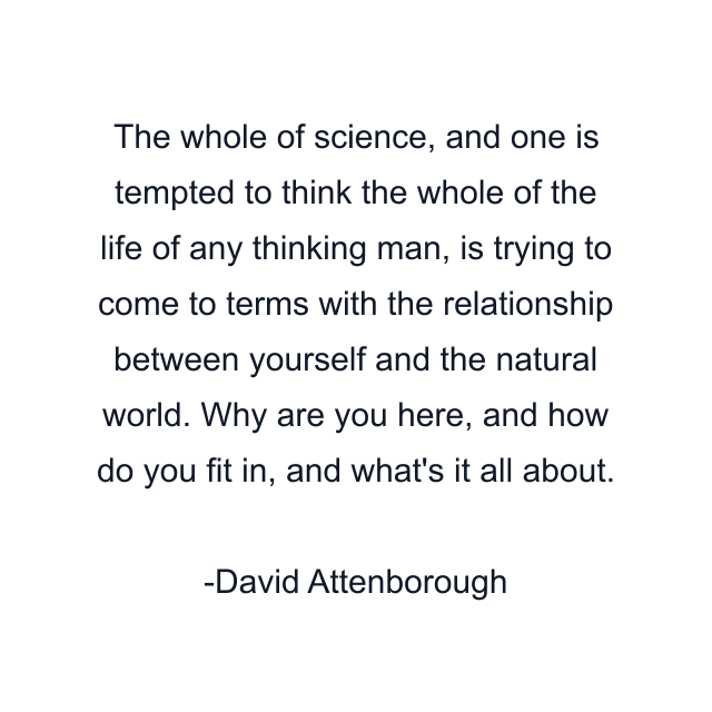 The whole of science, and one is tempted to think the whole of the life of any thinking man, is trying to come to terms with the relationship between yourself and the natural world. Why are you here, and how do you fit in, and what's it all about.