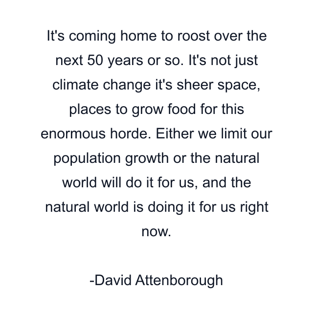 It's coming home to roost over the next 50 years or so. It's not just climate change it's sheer space, places to grow food for this enormous horde. Either we limit our population growth or the natural world will do it for us, and the natural world is doing it for us right now.