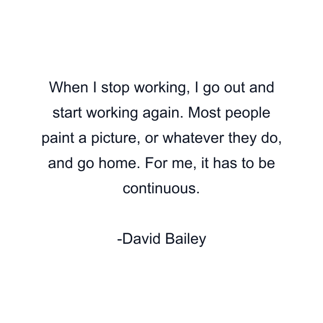 When I stop working, I go out and start working again. Most people paint a picture, or whatever they do, and go home. For me, it has to be continuous.