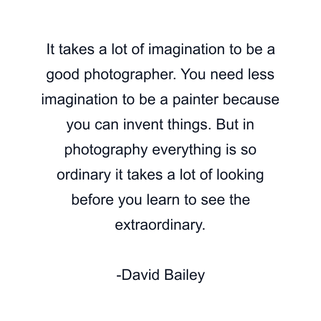 It takes a lot of imagination to be a good photographer. You need less imagination to be a painter because you can invent things. But in photography everything is so ordinary it takes a lot of looking before you learn to see the extraordinary.