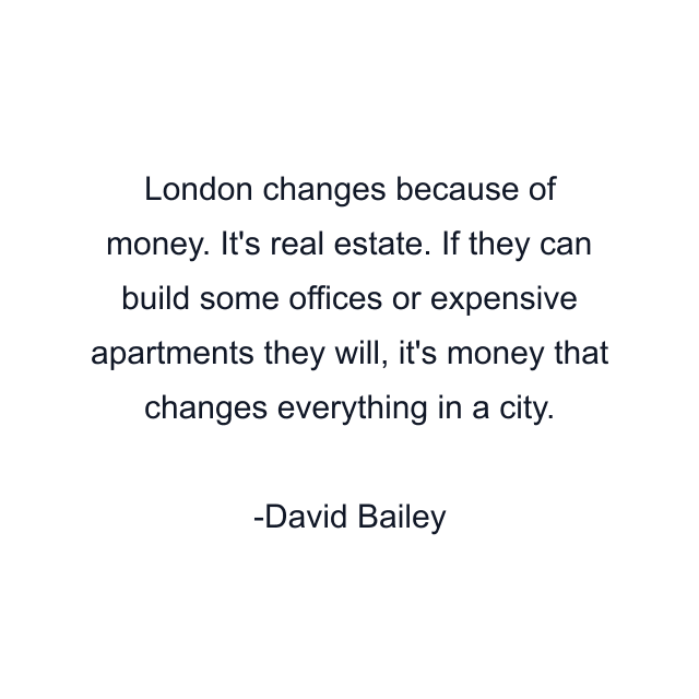 London changes because of money. It's real estate. If they can build some offices or expensive apartments they will, it's money that changes everything in a city.