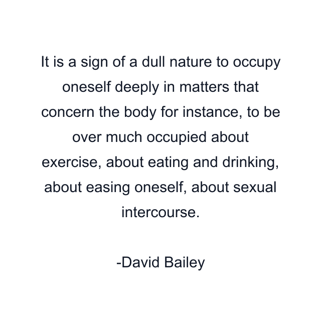 It is a sign of a dull nature to occupy oneself deeply in matters that concern the body for instance, to be over much occupied about exercise, about eating and drinking, about easing oneself, about sexual intercourse.