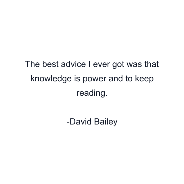 The best advice I ever got was that knowledge is power and to keep reading.