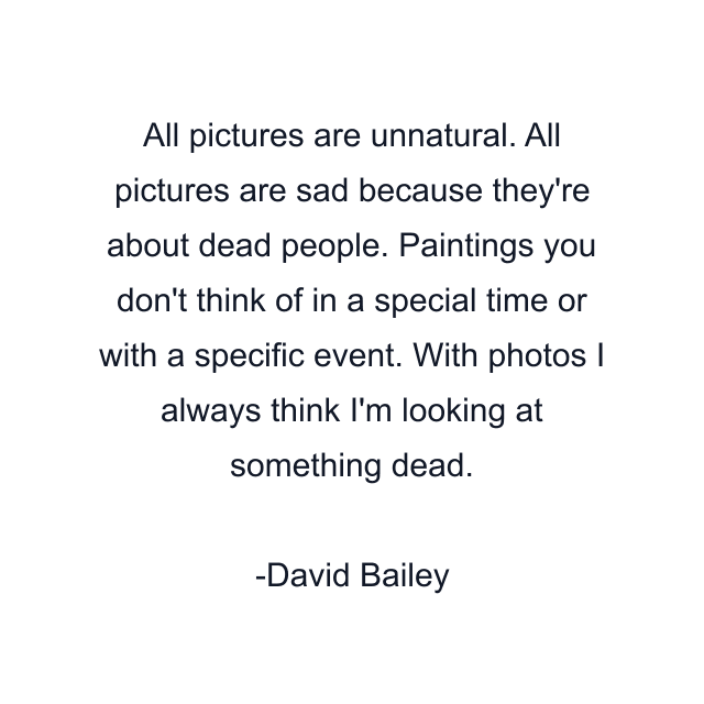 All pictures are unnatural. All pictures are sad because they're about dead people. Paintings you don't think of in a special time or with a specific event. With photos I always think I'm looking at something dead.