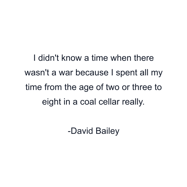 I didn't know a time when there wasn't a war because I spent all my time from the age of two or three to eight in a coal cellar really.