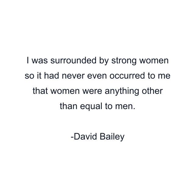 I was surrounded by strong women so it had never even occurred to me that women were anything other than equal to men.