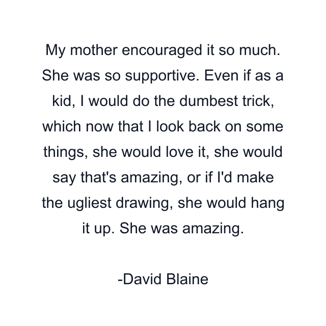 My mother encouraged it so much. She was so supportive. Even if as a kid, I would do the dumbest trick, which now that I look back on some things, she would love it, she would say that's amazing, or if I'd make the ugliest drawing, she would hang it up. She was amazing.