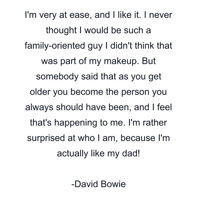 I'm very at ease, and I like it. I never thought I would be such a family-oriented guy I didn't think that was part of my makeup. But somebody said that as you get older you become the person you always should have been, and I feel that's happening to me. I'm rather surprised at who I am, because I'm actually like my dad!