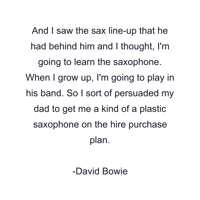 And I saw the sax line-up that he had behind him and I thought, I'm going to learn the saxophone. When I grow up, I'm going to play in his band. So I sort of persuaded my dad to get me a kind of a plastic saxophone on the hire purchase plan.