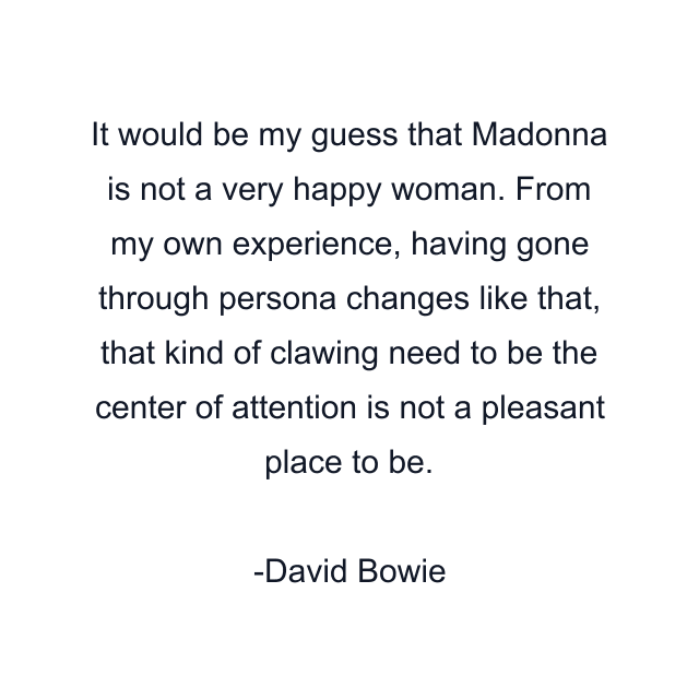 It would be my guess that Madonna is not a very happy woman. From my own experience, having gone through persona changes like that, that kind of clawing need to be the center of attention is not a pleasant place to be.