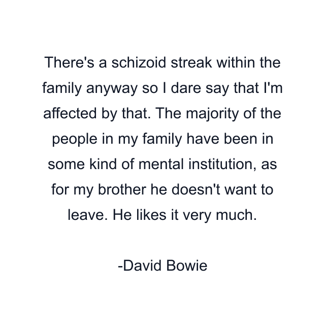 There's a schizoid streak within the family anyway so I dare say that I'm affected by that. The majority of the people in my family have been in some kind of mental institution, as for my brother he doesn't want to leave. He likes it very much.