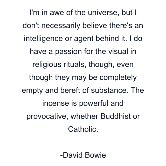 I'm in awe of the universe, but I don't necessarily believe there's an intelligence or agent behind it. I do have a passion for the visual in religious rituals, though, even though they may be completely empty and bereft of substance. The incense is powerful and provocative, whether Buddhist or Catholic.