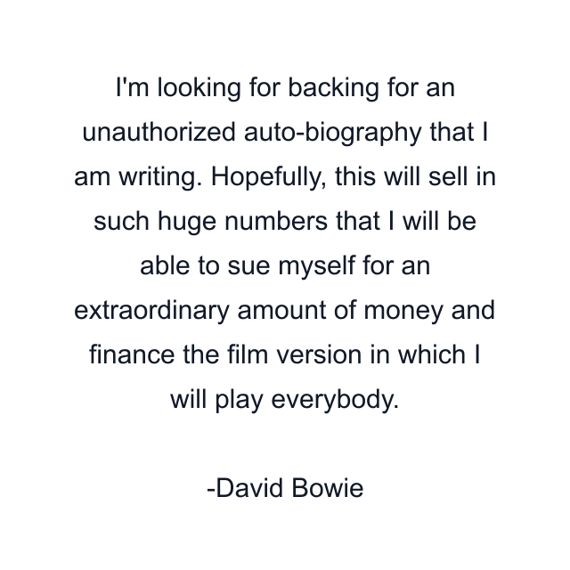 I'm looking for backing for an unauthorized auto-biography that I am writing. Hopefully, this will sell in such huge numbers that I will be able to sue myself for an extraordinary amount of money and finance the film version in which I will play everybody.