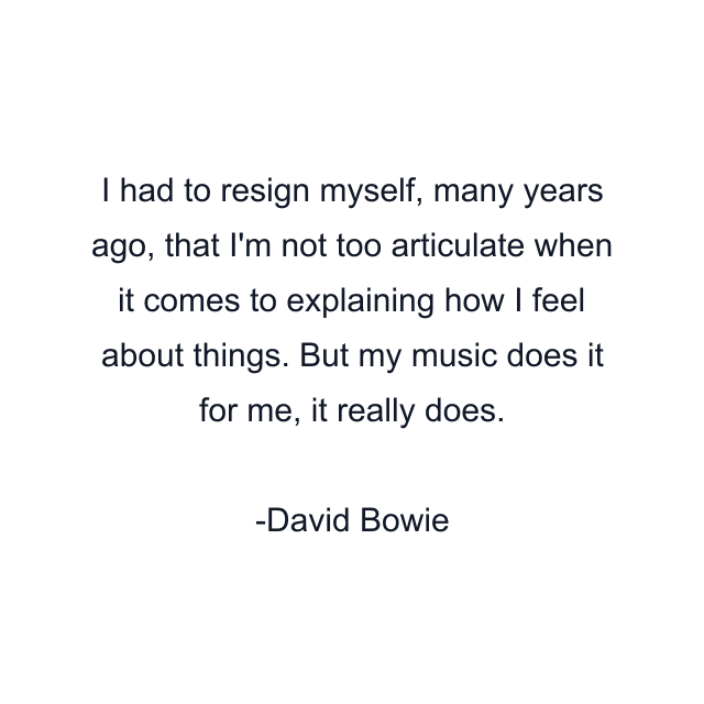 I had to resign myself, many years ago, that I'm not too articulate when it comes to explaining how I feel about things. But my music does it for me, it really does.