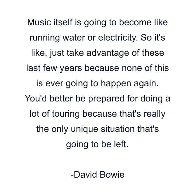 Music itself is going to become like running water or electricity. So it's like, just take advantage of these last few years because none of this is ever going to happen again. You'd better be prepared for doing a lot of touring because that's really the only unique situation that's going to be left.