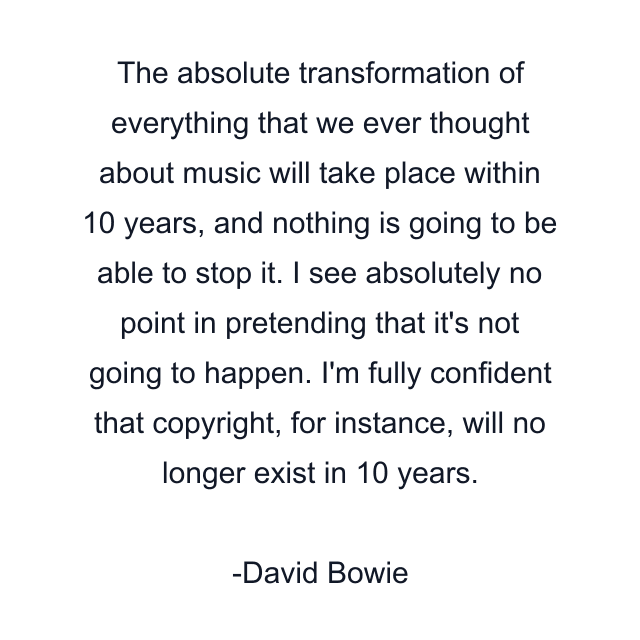 The absolute transformation of everything that we ever thought about music will take place within 10 years, and nothing is going to be able to stop it. I see absolutely no point in pretending that it's not going to happen. I'm fully confident that copyright, for instance, will no longer exist in 10 years.