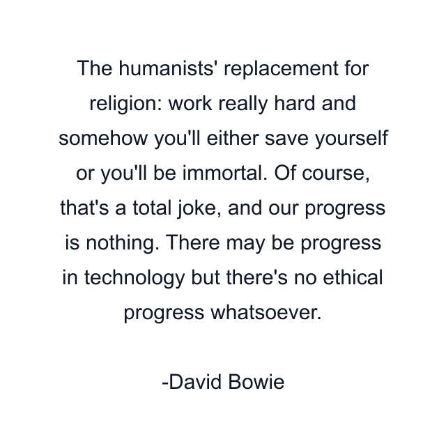 The humanists' replacement for religion: work really hard and somehow you'll either save yourself or you'll be immortal. Of course, that's a total joke, and our progress is nothing. There may be progress in technology but there's no ethical progress whatsoever.