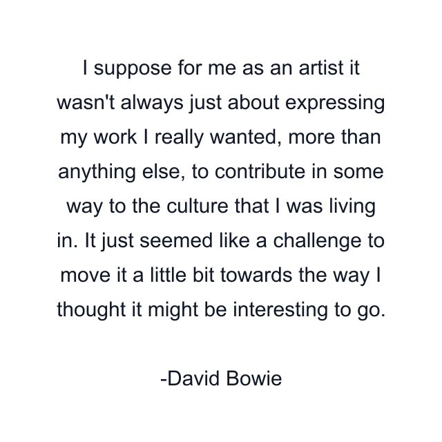 I suppose for me as an artist it wasn't always just about expressing my work I really wanted, more than anything else, to contribute in some way to the culture that I was living in. It just seemed like a challenge to move it a little bit towards the way I thought it might be interesting to go.