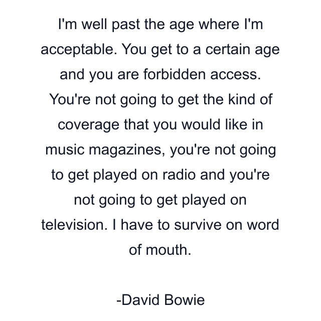 I'm well past the age where I'm acceptable. You get to a certain age and you are forbidden access. You're not going to get the kind of coverage that you would like in music magazines, you're not going to get played on radio and you're not going to get played on television. I have to survive on word of mouth.