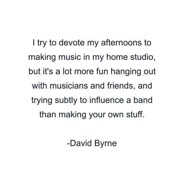 I try to devote my afternoons to making music in my home studio, but it's a lot more fun hanging out with musicians and friends, and trying subtly to influence a band than making your own stuff.