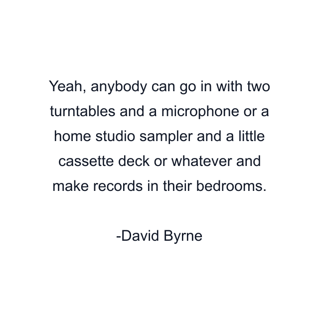 Yeah, anybody can go in with two turntables and a microphone or a home studio sampler and a little cassette deck or whatever and make records in their bedrooms.