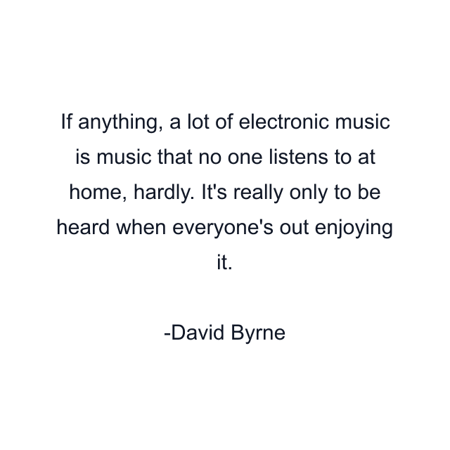 If anything, a lot of electronic music is music that no one listens to at home, hardly. It's really only to be heard when everyone's out enjoying it.