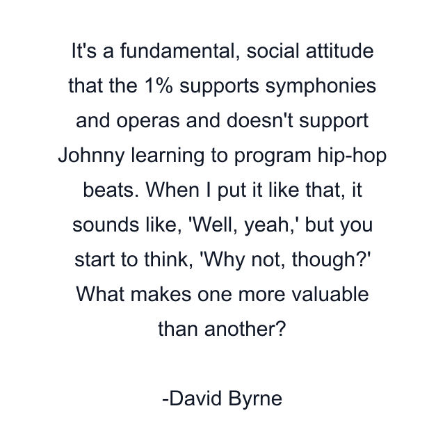 It's a fundamental, social attitude that the 1% supports symphonies and operas and doesn't support Johnny learning to program hip-hop beats. When I put it like that, it sounds like, 'Well, yeah,' but you start to think, 'Why not, though?' What makes one more valuable than another?