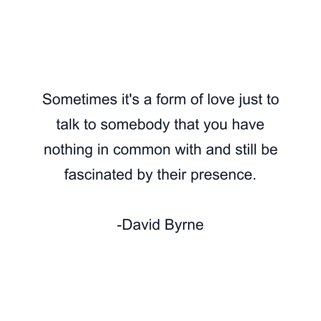 Sometimes it's a form of love just to talk to somebody that you have nothing in common with and still be fascinated by their presence.