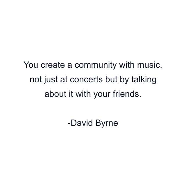 You create a community with music, not just at concerts but by talking about it with your friends.