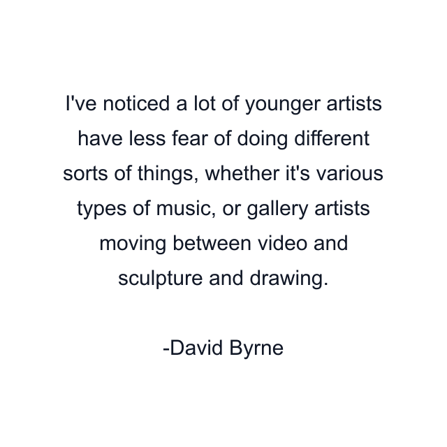 I've noticed a lot of younger artists have less fear of doing different sorts of things, whether it's various types of music, or gallery artists moving between video and sculpture and drawing.