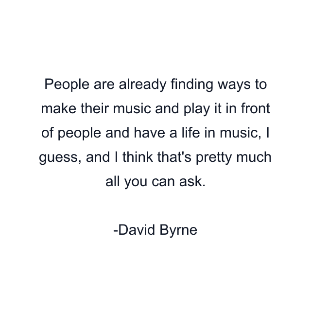 People are already finding ways to make their music and play it in front of people and have a life in music, I guess, and I think that's pretty much all you can ask.