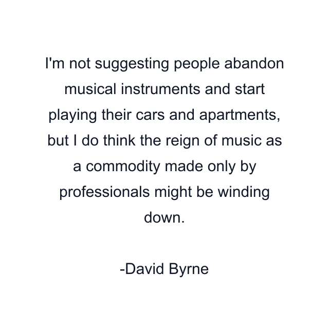 I'm not suggesting people abandon musical instruments and start playing their cars and apartments, but I do think the reign of music as a commodity made only by professionals might be winding down.