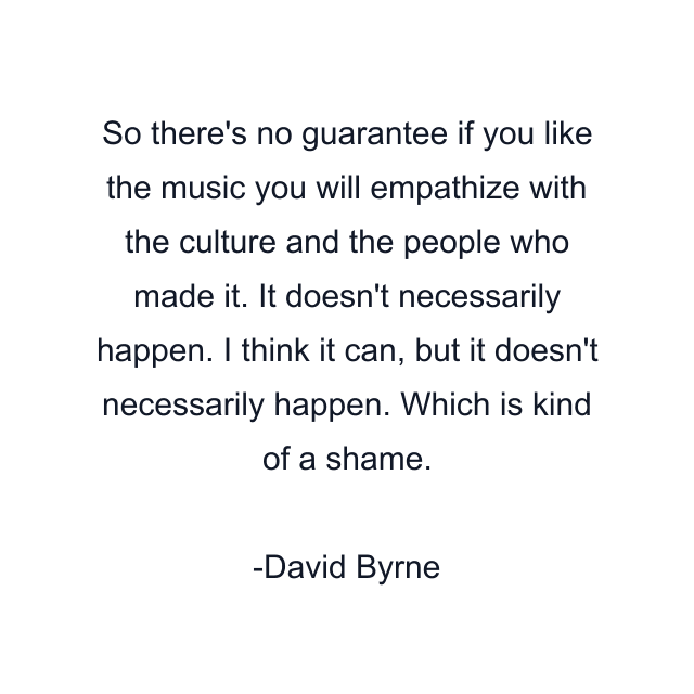 So there's no guarantee if you like the music you will empathize with the culture and the people who made it. It doesn't necessarily happen. I think it can, but it doesn't necessarily happen. Which is kind of a shame.