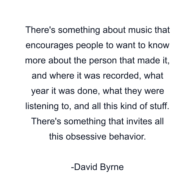 There's something about music that encourages people to want to know more about the person that made it, and where it was recorded, what year it was done, what they were listening to, and all this kind of stuff. There's something that invites all this obsessive behavior.