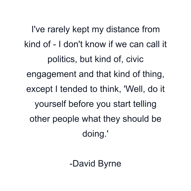 I've rarely kept my distance from kind of - I don't know if we can call it politics, but kind of, civic engagement and that kind of thing, except I tended to think, 'Well, do it yourself before you start telling other people what they should be doing.'