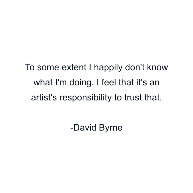 To some extent I happily don't know what I'm doing. I feel that it's an artist's responsibility to trust that.