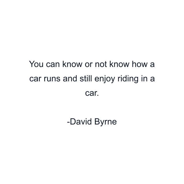 You can know or not know how a car runs and still enjoy riding in a car.