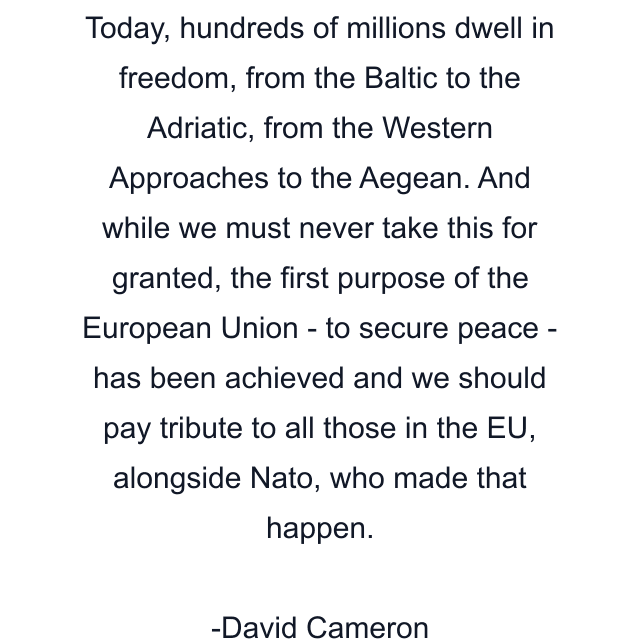 Today, hundreds of millions dwell in freedom, from the Baltic to the Adriatic, from the Western Approaches to the Aegean. And while we must never take this for granted, the first purpose of the European Union - to secure peace - has been achieved and we should pay tribute to all those in the EU, alongside Nato, who made that happen.