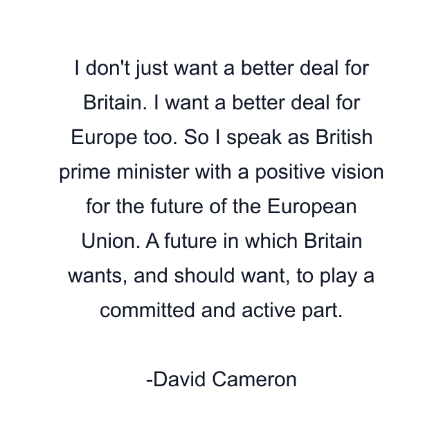 I don't just want a better deal for Britain. I want a better deal for Europe too. So I speak as British prime minister with a positive vision for the future of the European Union. A future in which Britain wants, and should want, to play a committed and active part.