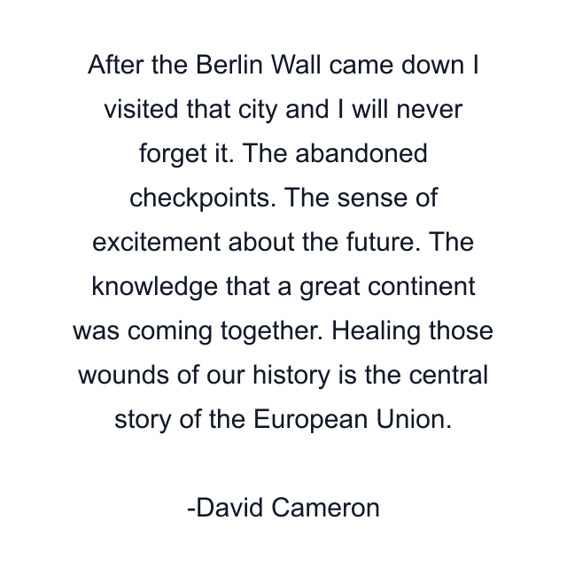 After the Berlin Wall came down I visited that city and I will never forget it. The abandoned checkpoints. The sense of excitement about the future. The knowledge that a great continent was coming together. Healing those wounds of our history is the central story of the European Union.