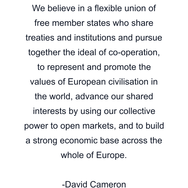 We believe in a flexible union of free member states who share treaties and institutions and pursue together the ideal of co-operation, to represent and promote the values of European civilisation in the world, advance our shared interests by using our collective power to open markets, and to build a strong economic base across the whole of Europe.