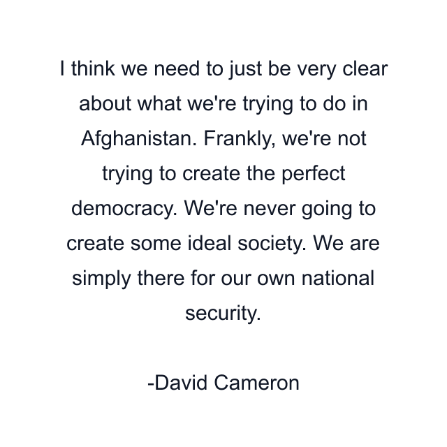 I think we need to just be very clear about what we're trying to do in Afghanistan. Frankly, we're not trying to create the perfect democracy. We're never going to create some ideal society. We are simply there for our own national security.