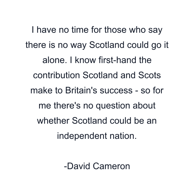 I have no time for those who say there is no way Scotland could go it alone. I know first-hand the contribution Scotland and Scots make to Britain's success - so for me there's no question about whether Scotland could be an independent nation.